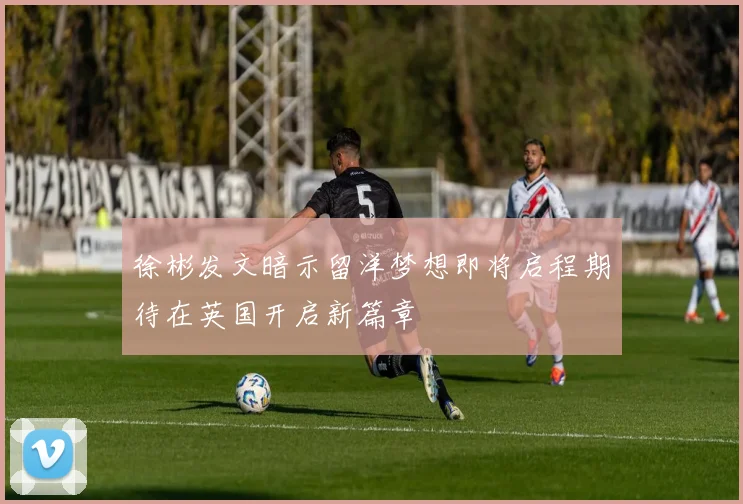 徐彬发文暗示留洋梦想即将启程期待在英国开启新篇章