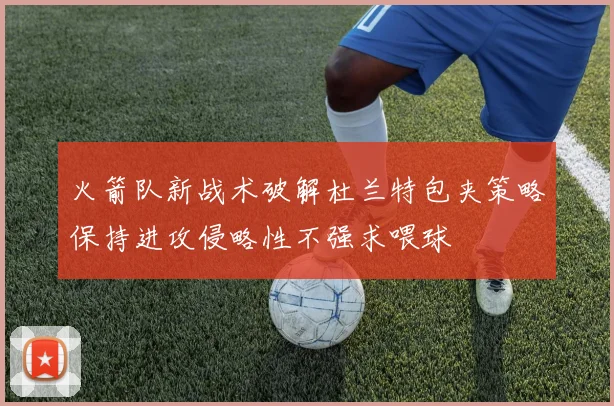 火箭队新战术破解杜兰特包夹策略保持进攻侵略性不强求喂球