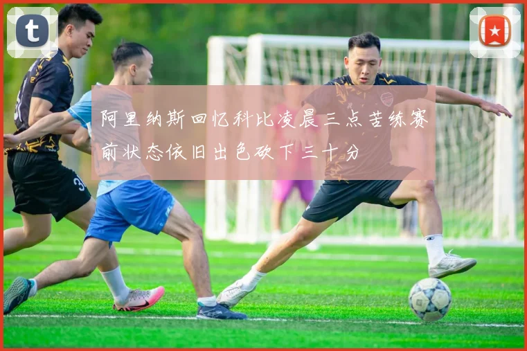 阿里纳斯回忆科比凌晨三点苦练赛前状态依旧出色砍下三十分