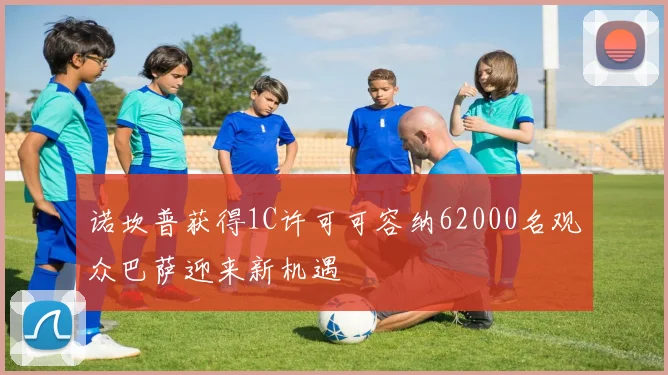 诺坎普获得1C许可可容纳62000名观众巴萨迎来新机遇