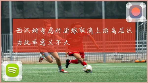 西汉姆考虑对进球取消上诉高层认为此举意义不大