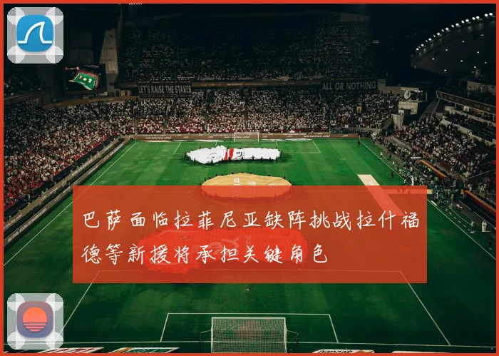 巴萨面临拉菲尼亚缺阵挑战拉什福德等新援将承担关键角色