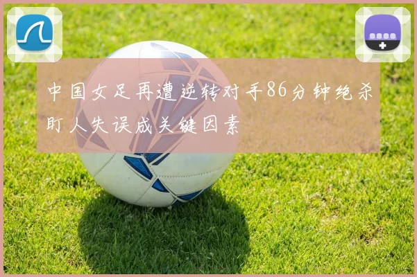 中国女足再遭逆转对手86分钟绝杀盯人失误成关键因素