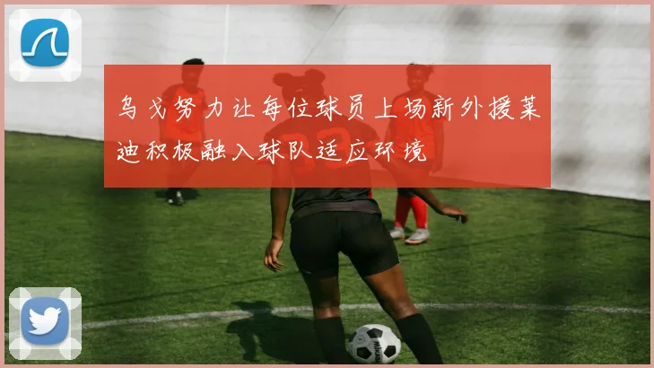 乌戈努力让每位球员上场新外援莱迪积极融入球队适应环境