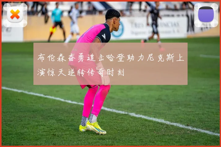 布伦森奋勇追击哈登助力尼克斯上演惊天逆转传奇时刻