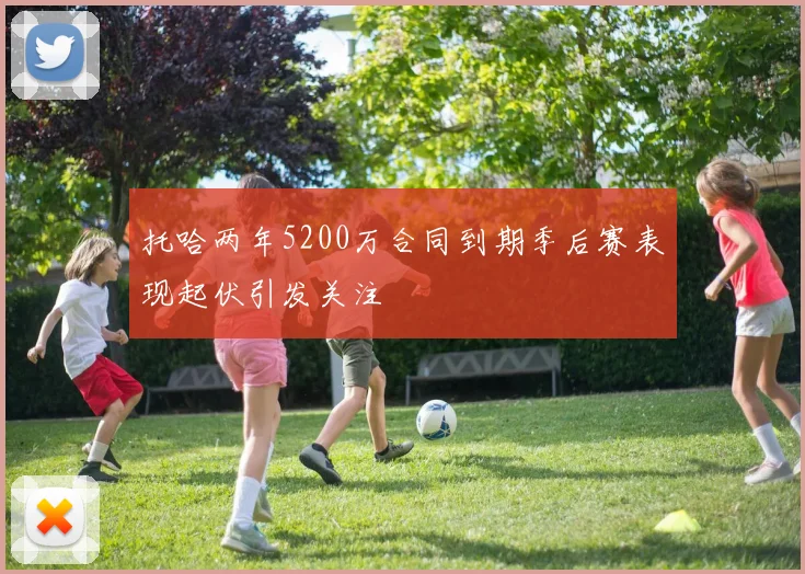 托哈两年5200万合同到期季后赛表现起伏引发关注