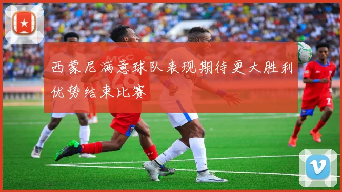 西蒙尼满意球队表现期待更大胜利优势结束比赛