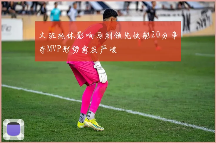 文班轮休影响马刺领先快船20分争夺MVP形势愈发严峻