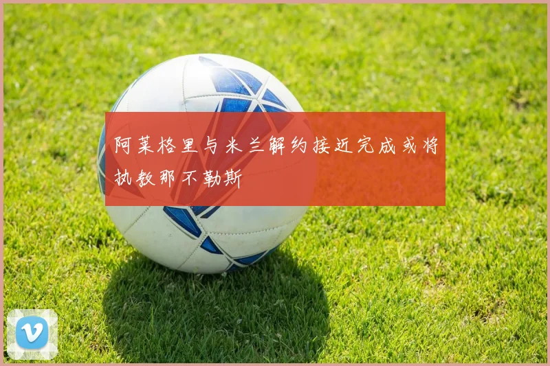 阿莱格里与米兰解约接近完成或将执教那不勒斯