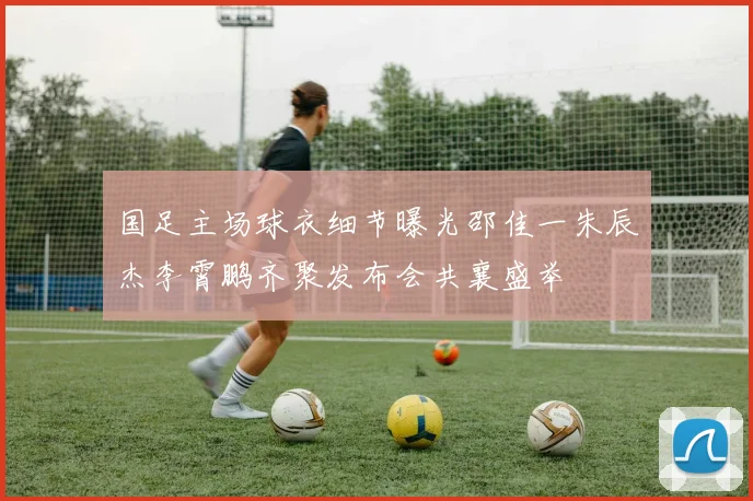 国足主场球衣细节曝光邵佳一朱辰杰李霄鹏齐聚发布会共襄盛举