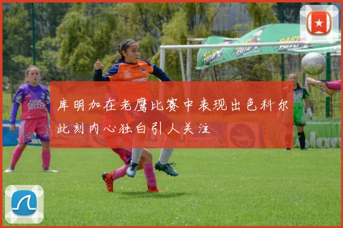 库明加在老鹰比赛中表现出色科尔此刻内心独白引人关注