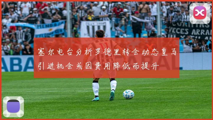 塞尔电台分析罗德里转会动态皇马引进机会或因费用降低而提升