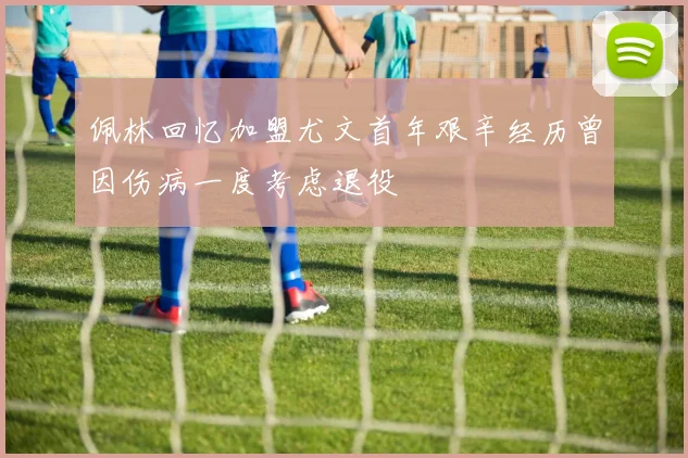 佩林回忆加盟尤文首年艰辛经历曾因伤病一度考虑退役