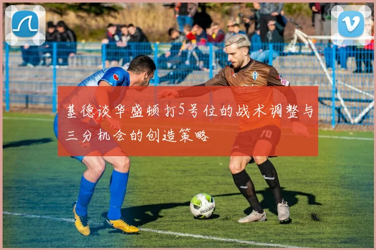 基德谈华盛顿打5号位的战术调整与三分机会的创造策略