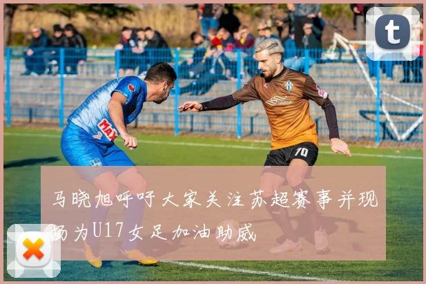 马晓旭呼吁大家关注苏超赛事并现场为U17女足加油助威