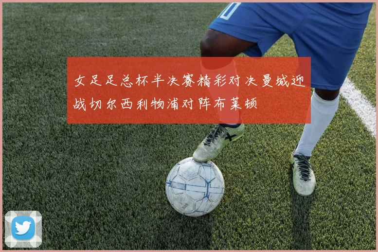 女足足总杯半决赛精彩对决曼城迎战切尔西利物浦对阵布莱顿