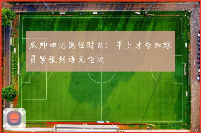 瓜帅回忆离任时刻：早上才告知球员紧张到语无伦次