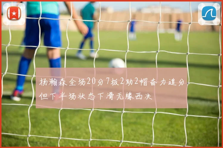 杨瀚森全场20分7板2助2帽奋力追分但下半场状态下滑无缘西决