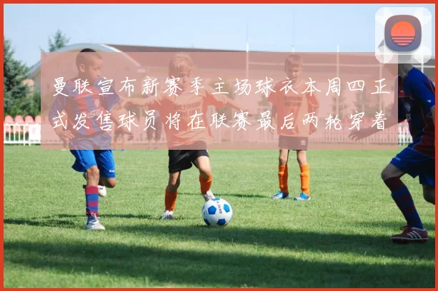曼联宣布新赛季主场球衣本周四正式发售球员将在联赛最后两轮穿着上阵