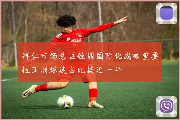 拜仁市场总监强调国际化战略重要性亚洲球迷占比接近一半