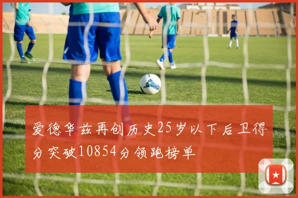 爱德华兹再创历史25岁以下后卫得分突破10854分领跑榜单