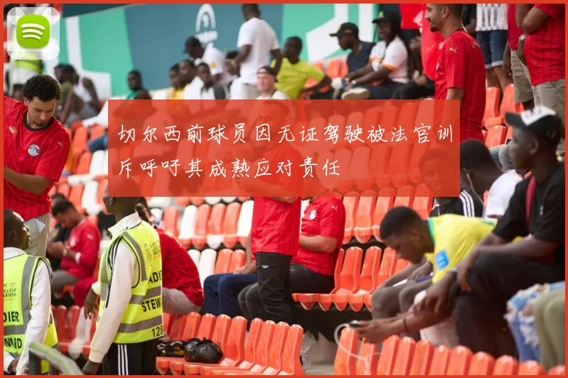 切尔西前球员因无证驾驶被法官训斥呼吁其成熟应对责任