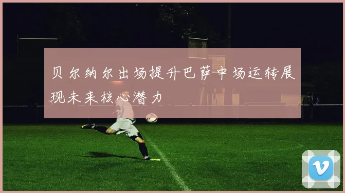 贝尔纳尔出场提升巴萨中场运转展现未来核心潜力
