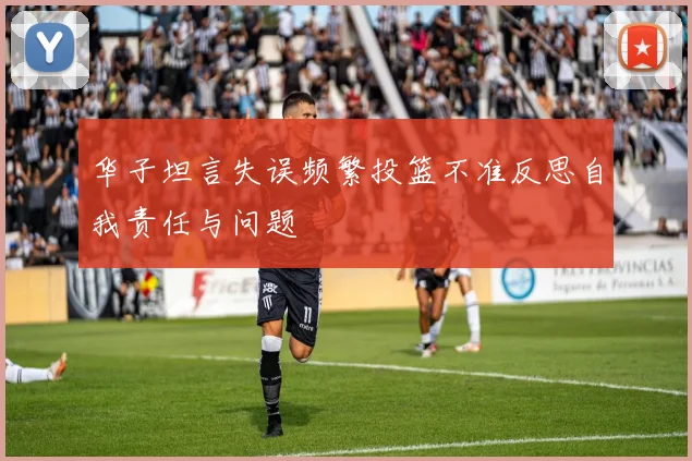 华子坦言失误频繁投篮不准反思自我责任与问题