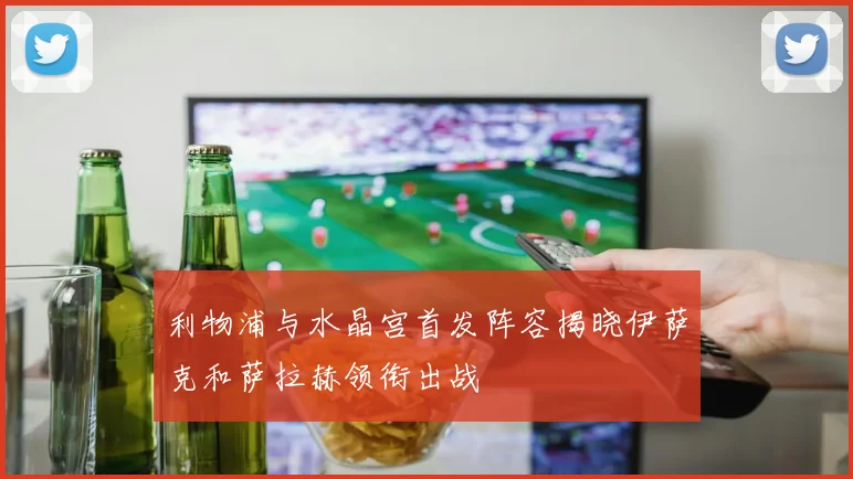 利物浦与水晶宫首发阵容揭晓伊萨克和萨拉赫领衔出战