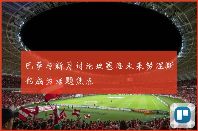 巴萨与新月讨论坎塞洛未来努涅斯也成为话题焦点